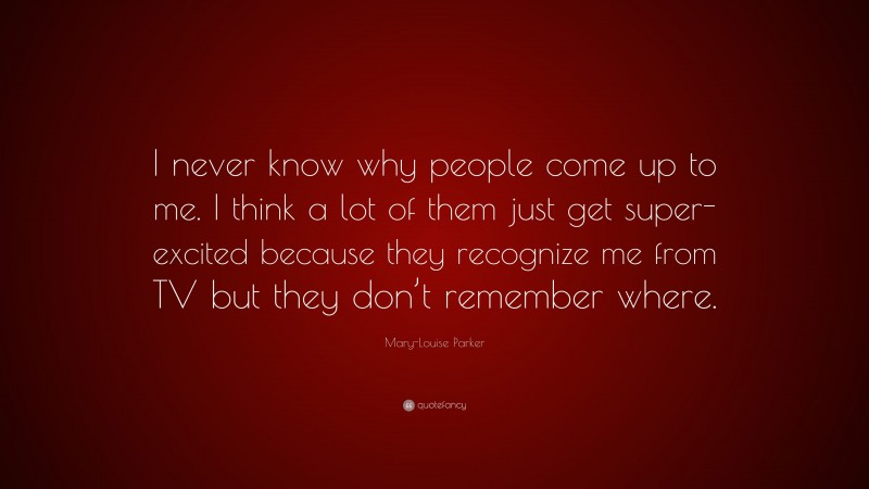 Mary-Louise Parker Quote: “I never know why people come up to me. I think a lot of them just get super-excited because they recognize me from TV but they don’t remember where.”