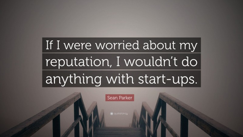 Sean Parker Quote: “If I were worried about my reputation, I wouldn’t do anything with start-ups.”