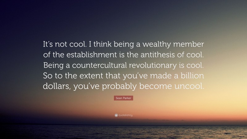 Sean Parker Quote: “It’s not cool. I think being a wealthy member of the establishment is the antithesis of cool. Being a countercultural revolutionary is cool. So to the extent that you’ve made a billion dollars, you’ve probably become uncool.”