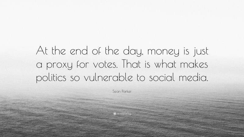Sean Parker Quote: “At the end of the day, money is just a proxy for votes. That is what makes politics so vulnerable to social media.”