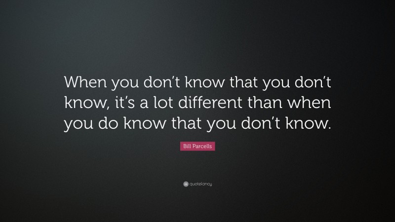 Bill Parcells Quote: “When you don’t know that you don’t know, it’s a lot different than when you do know that you don’t know.”