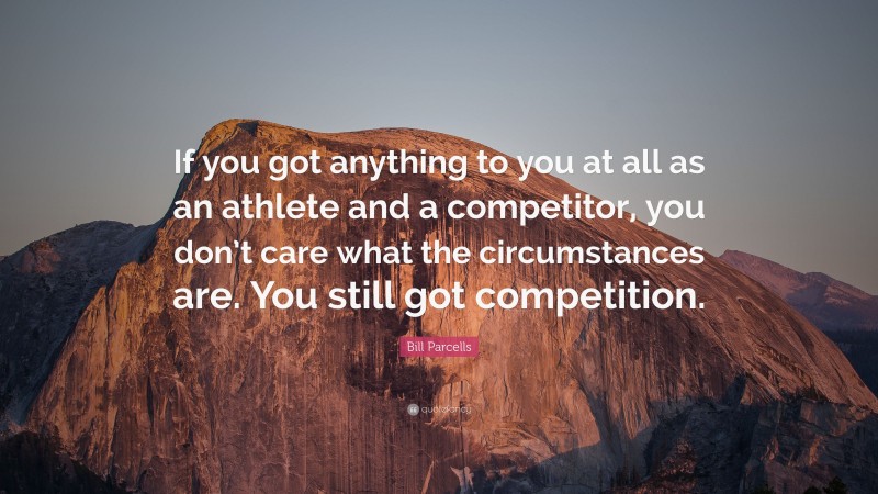 Bill Parcells Quote: “If you got anything to you at all as an athlete and a competitor, you don’t care what the circumstances are. You still got competition.”