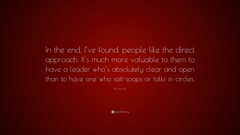 Bill Parcells Quote: “In the end, I’ve found, people like the direct approach. It’s much more valuable to them to have a leader who’s absolutely clear and open than to have one who soft-soaps or talks in circles.”
