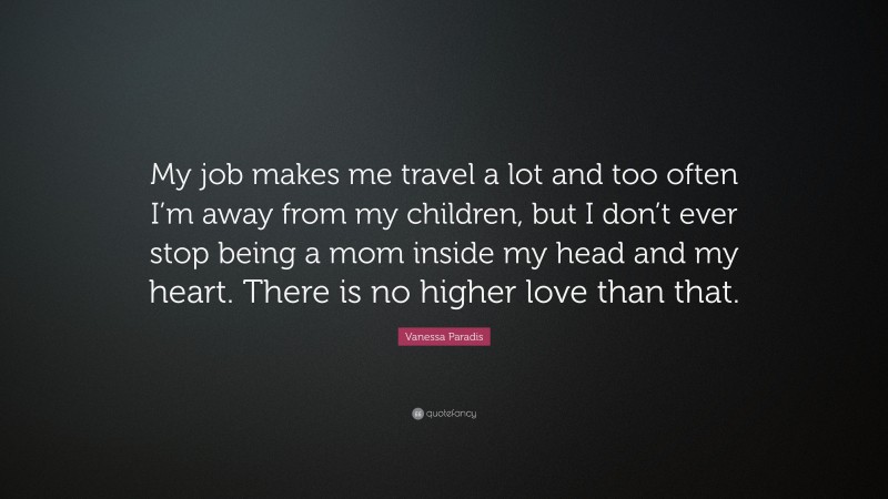 Vanessa Paradis Quote: “My job makes me travel a lot and too often I’m away from my children, but I don’t ever stop being a mom inside my head and my heart. There is no higher love than that.”