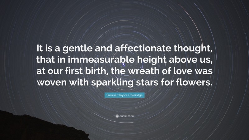 Samuel Taylor Coleridge Quote: “It is a gentle and affectionate thought, that in immeasurable height above us, at our first birth, the wreath of love was woven with sparkling stars for flowers.”