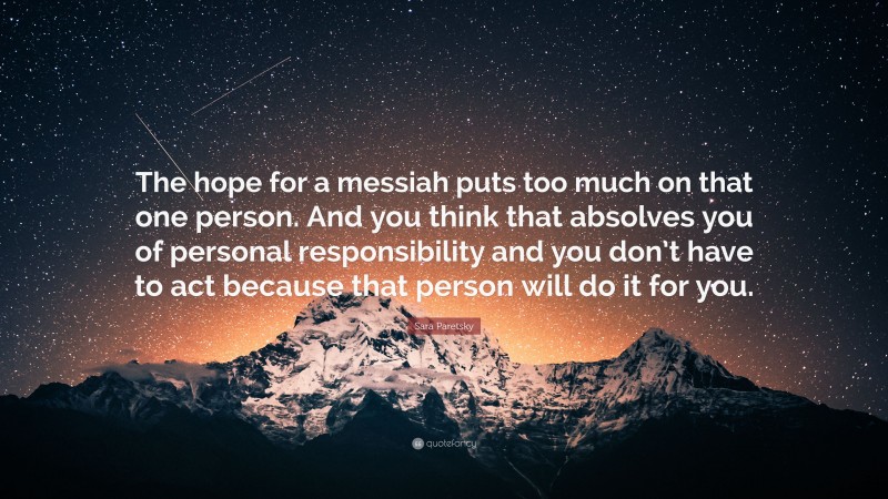 Sara Paretsky Quote: “The hope for a messiah puts too much on that one person. And you think that absolves you of personal responsibility and you don’t have to act because that person will do it for you.”
