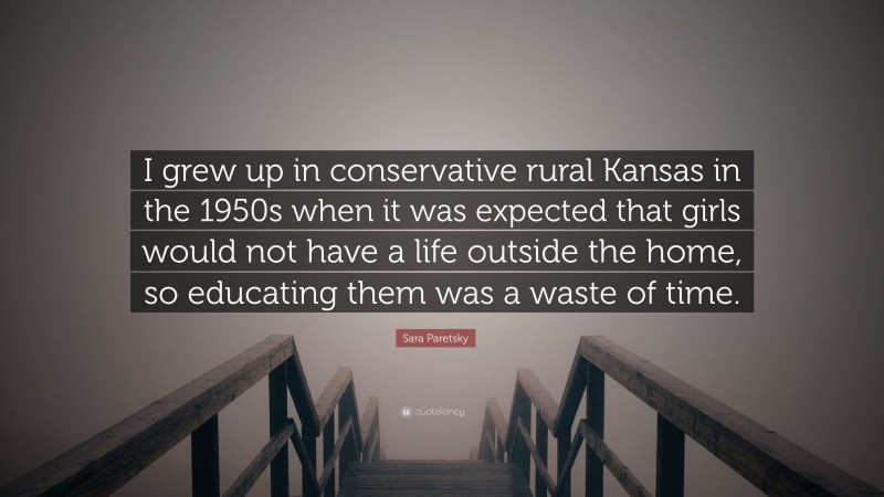 Sara Paretsky Quote: “I grew up in conservative rural Kansas in the 1950s when it was expected that girls would not have a life outside the home, so educating them was a waste of time.”