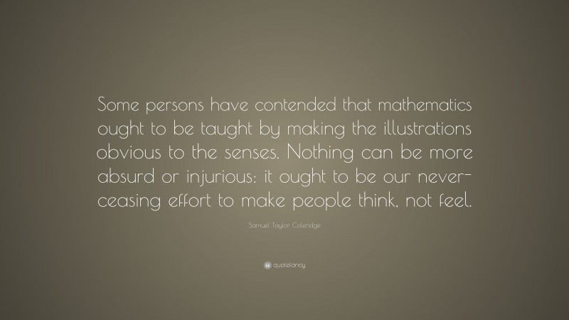 Samuel Taylor Coleridge Quote: “Some persons have contended that mathematics ought to be taught by making the illustrations obvious to the senses. Nothing can be more absurd or injurious: it ought to be our never-ceasing effort to make people think, not feel.”