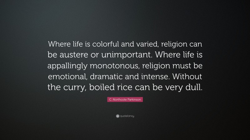 C. Northcote Parkinson Quote: “Where life is colorful and varied, religion can be austere or unimportant. Where life is appallingly monotonous, religion must be emotional, dramatic and intense. Without the curry, boiled rice can be very dull.”