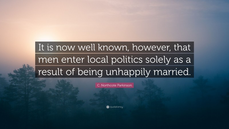 C. Northcote Parkinson Quote: “It is now well known, however, that men enter local politics solely as a result of being unhappily married.”