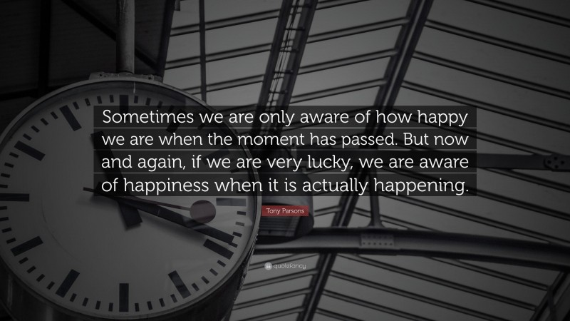 Tony Parsons Quote: “Sometimes we are only aware of how happy we are when the moment has passed. But now and again, if we are very lucky, we are aware of happiness when it is actually happening.”