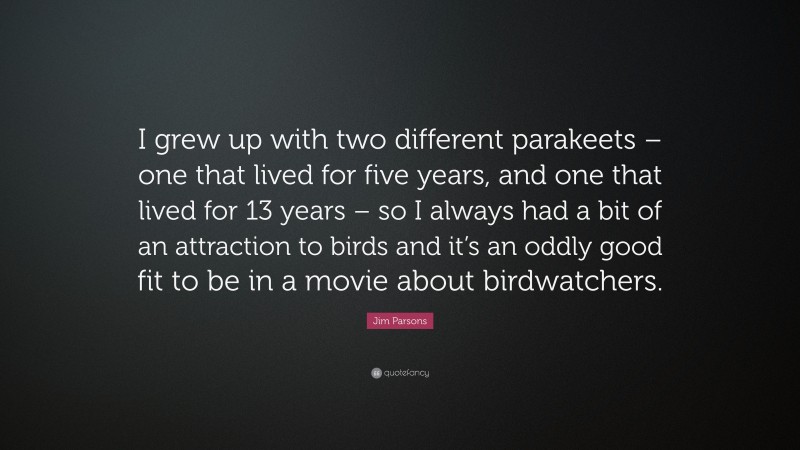 Jim Parsons Quote: “I grew up with two different parakeets – one that lived for five years, and one that lived for 13 years – so I always had a bit of an attraction to birds and it’s an oddly good fit to be in a movie about birdwatchers.”