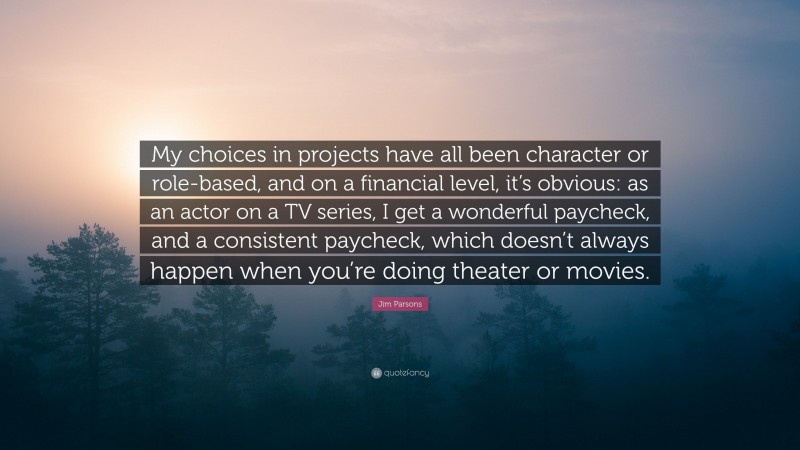 Jim Parsons Quote: “My choices in projects have all been character or role-based, and on a financial level, it’s obvious: as an actor on a TV series, I get a wonderful paycheck, and a consistent paycheck, which doesn’t always happen when you’re doing theater or movies.”