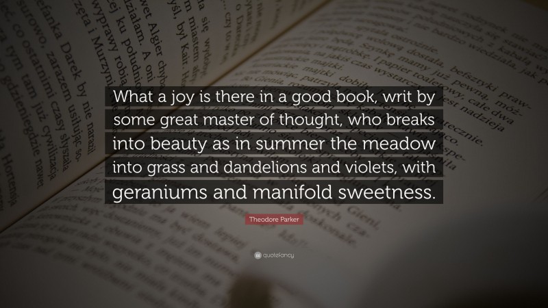 Theodore Parker Quote: “What a joy is there in a good book, writ by some great master of thought, who breaks into beauty as in summer the meadow into grass and dandelions and violets, with geraniums and manifold sweetness.”