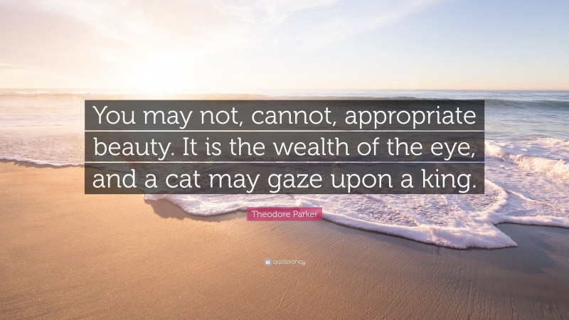 Theodore Parker Quote: “You may not, cannot, appropriate beauty. It is the wealth of the eye, and a cat may gaze upon a king.”