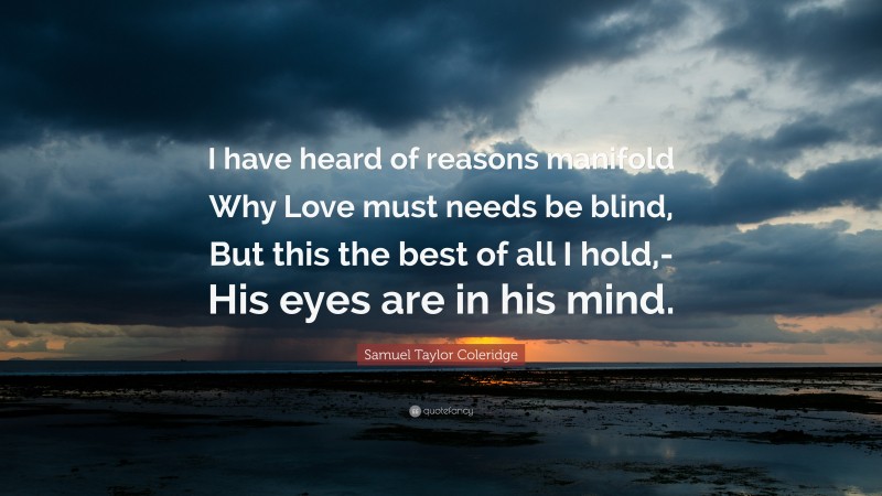 Samuel Taylor Coleridge Quote: “I have heard of reasons manifold Why Love must needs be blind, But this the best of all I hold,- His eyes are in his mind.”