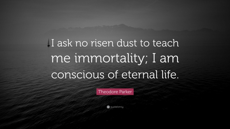 Theodore Parker Quote: “I ask no risen dust to teach me immortality; I am conscious of eternal life.”