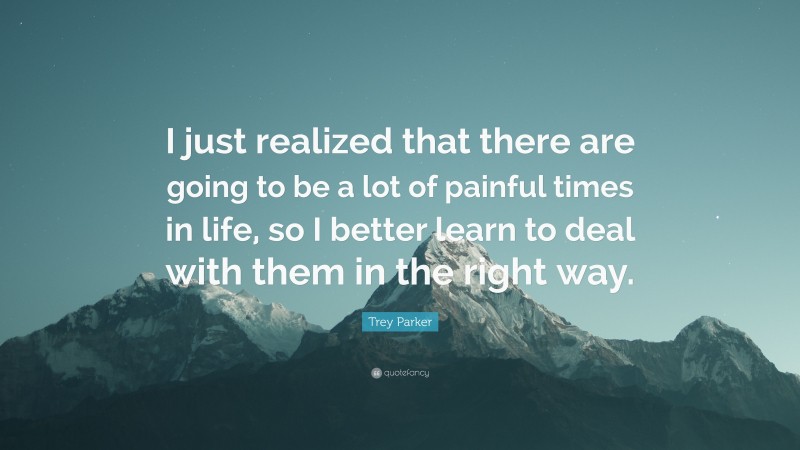 Trey Parker Quote: “I just realized that there are going to be a lot of painful times in life, so I better learn to deal with them in the right way.”