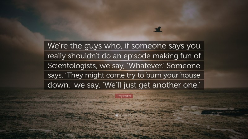 Trey Parker Quote: “We’re the guys who, if someone says you really shouldn’t do an episode making fun of Scientologists, we say, ‘Whatever.’ Someone says, ‘They might come try to burn your house down,’ we say, ‘We’ll just get another one.’”
