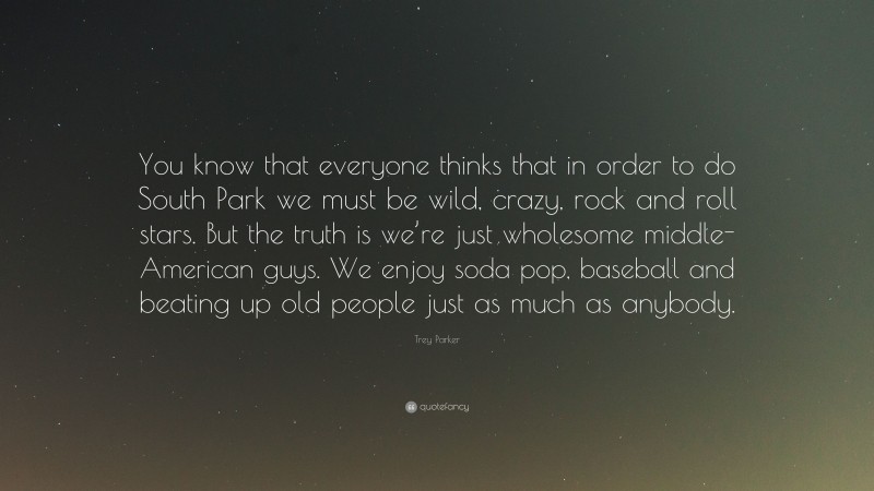 Trey Parker Quote: “You know that everyone thinks that in order to do South Park we must be wild, crazy, rock and roll stars. But the truth is we’re just wholesome middle-American guys. We enjoy soda pop, baseball and beating up old people just as much as anybody.”