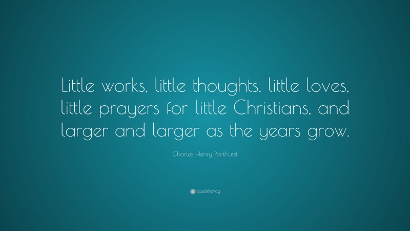 Charles Henry Parkhurst Quote: “Little works, little thoughts, little loves, little prayers for little Christians, and larger and larger as the years grow.”