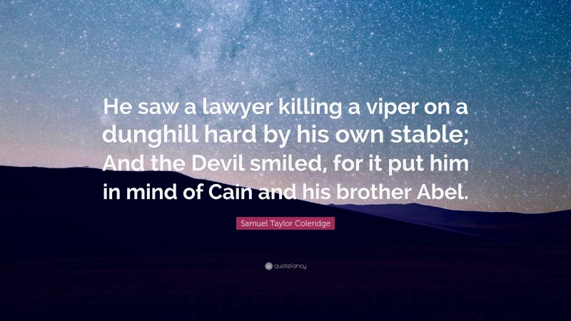 Samuel Taylor Coleridge Quote: “He saw a lawyer killing a viper on a dunghill hard by his own stable; And the Devil smiled, for it put him in mind of Cain and his brother Abel.”