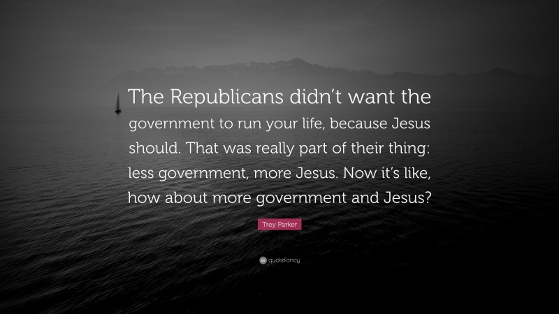 Trey Parker Quote: “The Republicans didn’t want the government to run your life, because Jesus should. That was really part of their thing: less government, more Jesus. Now it’s like, how about more government and Jesus?”