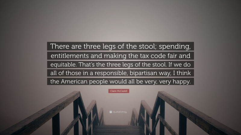Claire McCaskill Quote: “There are three legs of the stool; spending, entitlements and making the tax code fair and equitable. That’s the three legs of the stool. If we do all of those in a responsible, bipartisan way, I think the American people would all be very, very happy.”
