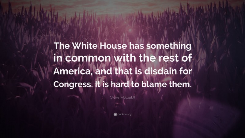 Claire McCaskill Quote: “The White House has something in common with the rest of America, and that is disdain for Congress. It is hard to blame them.”