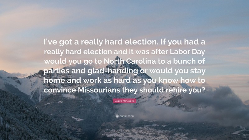 Claire McCaskill Quote: “I’ve got a really hard election. If you had a really hard election and it was after Labor Day would you go to North Carolina to a bunch of parties and glad-handing or would you stay home and work as hard as you know how to convince Missourians they should rehire you?”