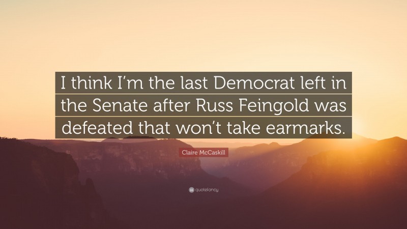 Claire McCaskill Quote: “I think I’m the last Democrat left in the Senate after Russ Feingold was defeated that won’t take earmarks.”