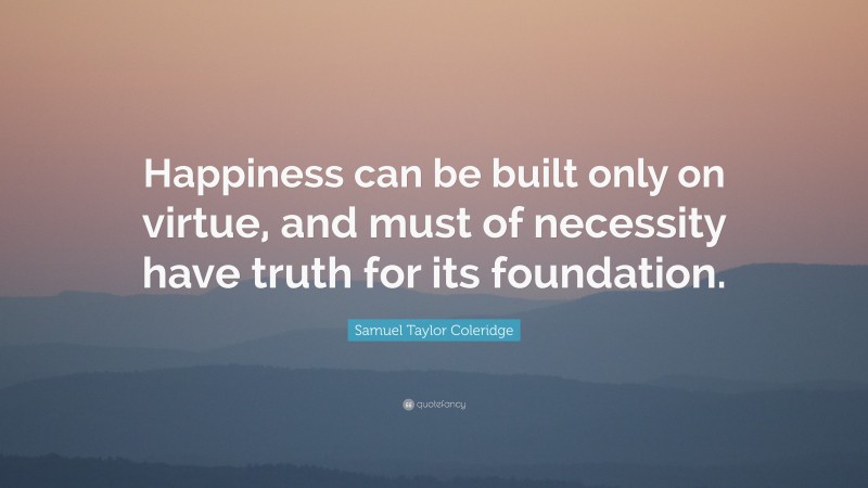 Samuel Taylor Coleridge Quote: “Happiness can be built only on virtue, and must of necessity have truth for its foundation.”
