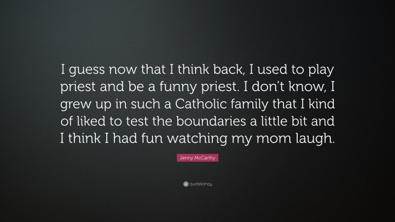 Jenny McCarthy Quote: “I guess now that I think back, I used to play priest and be a funny priest. I don’t know, I grew up in such a Catholic family that I kind of liked to test the boundaries a little bit and I think I had fun watching my mom laugh.”