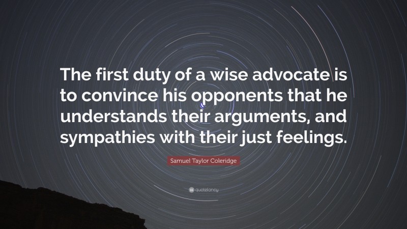 Samuel Taylor Coleridge Quote: “The first duty of a wise advocate is to convince his opponents that he understands their arguments, and sympathies with their just feelings.”