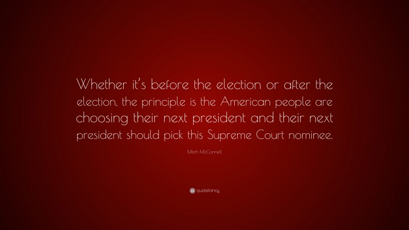 Mitch McConnell Quote: “Whether it’s before the election or after the election, the principle is the American people are choosing their next president and their next president should pick this Supreme Court nominee.”