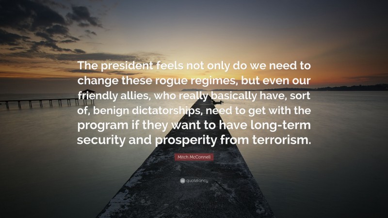 Mitch McConnell Quote: “The president feels not only do we need to change these rogue regimes, but even our friendly allies, who really basically have, sort of, benign dictatorships, need to get with the program if they want to have long-term security and prosperity from terrorism.”