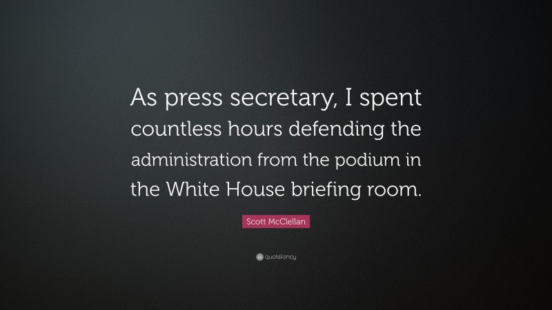 Scott McClellan Quote: “As press secretary, I spent countless hours defending the administration from the podium in the White House briefing room.”