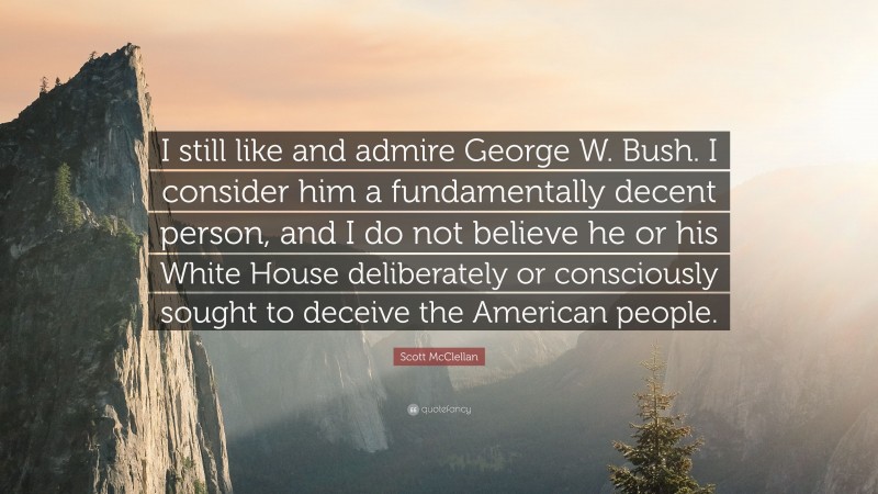 Scott McClellan Quote: “I still like and admire George W. Bush. I consider him a fundamentally decent person, and I do not believe he or his White House deliberately or consciously sought to deceive the American people.”