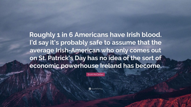 Scott McClellan Quote: “Roughly 1 in 6 Americans have Irish blood. I’d say it’s probably safe to assume that the average Irish-American who only comes out on St. Patrick’s Day has no idea of the sort of economic powerhouse Ireland has become.”