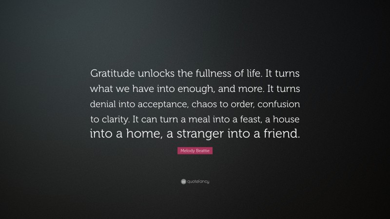 Melody Beattie Quote: “Gratitude unlocks the fullness of life. It turns what we have into enough, and more. It turns denial into acceptance, chaos to order, confusion to clarity. It can turn a meal into a feast, a house into a home, a stranger into a friend.”