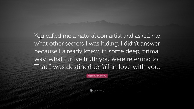 Megan McCafferty Quote: “You called me a natural con artist and asked me what other secrets I was hiding. I didn’t answer because I already knew, in some deep, primal way, what furtive truth you were referring to: That I was destined to fall in love with you.”