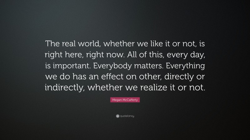 Megan McCafferty Quote: “The real world, whether we like it or not, is right here, right now. All of this, every day, is important. Everybody matters. Everything we do has an effect on other, directly or indirectly, whether we realize it or not.”