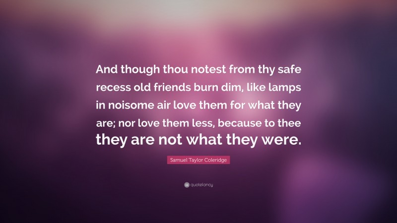 Samuel Taylor Coleridge Quote: “And though thou notest from thy safe recess old friends burn dim, like lamps in noisome air love them for what they are; nor love them less, because to thee they are not what they were.”