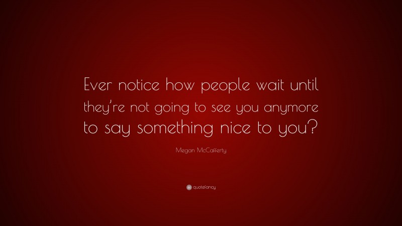 Megan McCafferty Quote: “Ever notice how people wait until they’re not going to see you anymore to say something nice to you?”