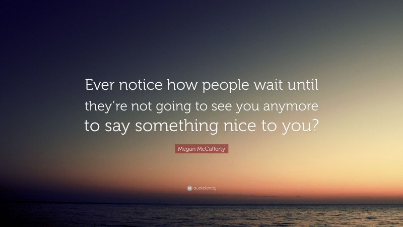 Megan McCafferty Quote: “Ever notice how people wait until they’re not going to see you anymore to say something nice to you?”