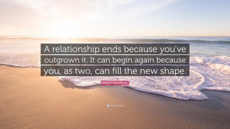Megan McCafferty Quote: “A relationship ends because you’ve outgrown it. It can begin again because you, as two, can fill the new shape.”