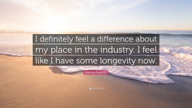 Martina Mcbride Quote: “I definitely feel a difference about my place in the industry. I feel like I have some longevity now.”