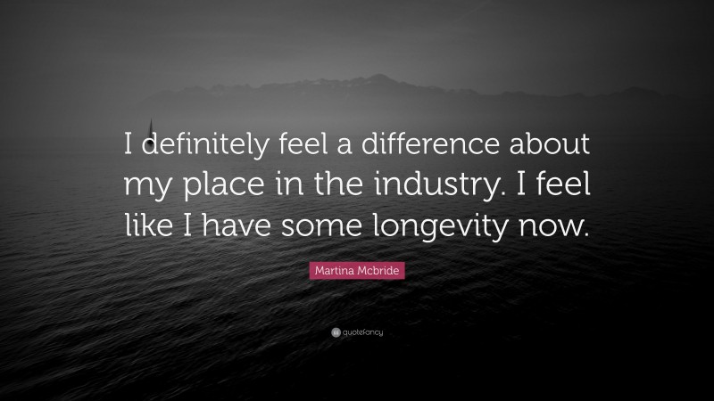 Martina Mcbride Quote: “I definitely feel a difference about my place in the industry. I feel like I have some longevity now.”