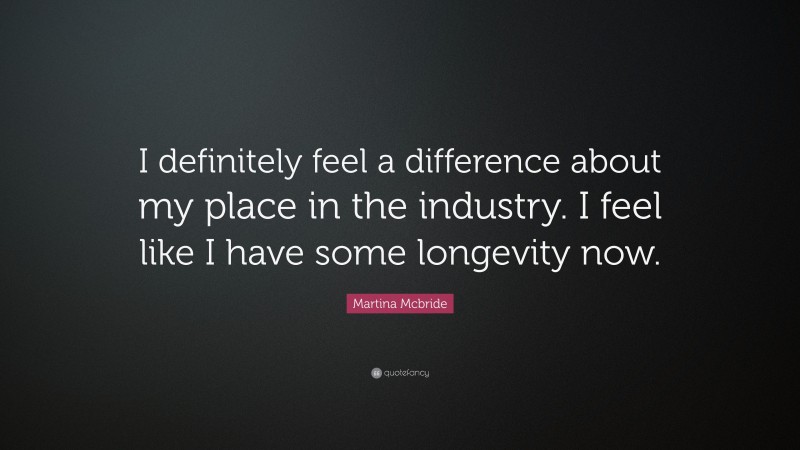 Martina Mcbride Quote: “I definitely feel a difference about my place in the industry. I feel like I have some longevity now.”