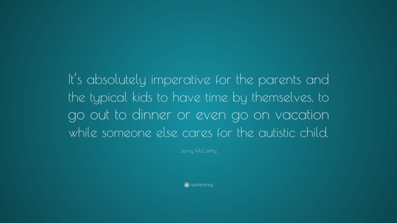 Jenny McCarthy Quote: “It’s absolutely imperative for the parents and the typical kids to have time by themselves, to go out to dinner or even go on vacation while someone else cares for the autistic child.”